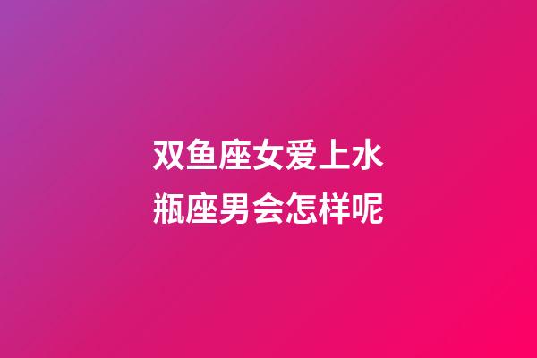 双鱼座女爱上水瓶座男会怎样呢-第1张-星座运势-玄机派