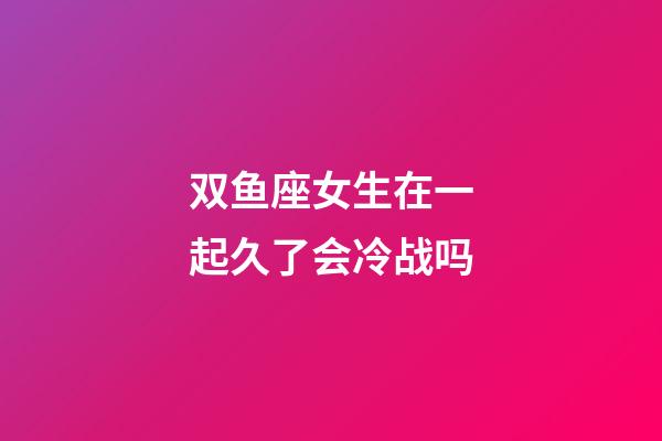 双鱼座女生在一起久了会冷战吗