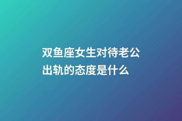 双鱼座女生对待老公出轨的态度是什么-第1张-星座运势-玄机派