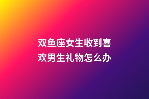 双鱼座女生收到喜欢男生礼物怎么办-第1张-星座运势-玄机派