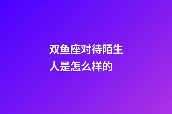 双鱼座对待陌生人是怎么样的-第1张-星座运势-玄机派