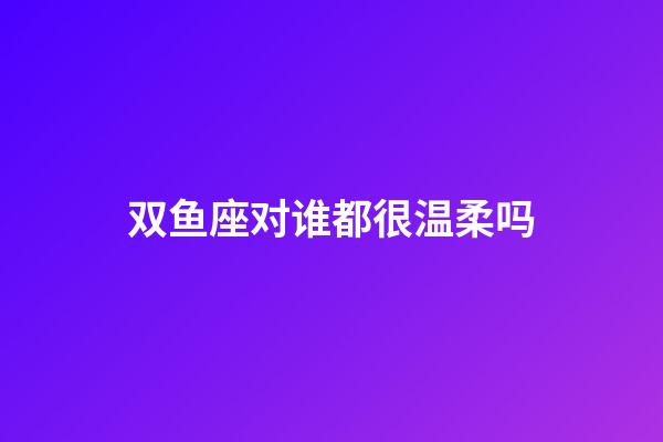 双鱼座对谁都很温柔吗-第1张-星座运势-玄机派