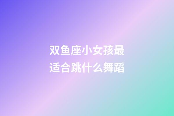 双鱼座小女孩最适合跳什么舞蹈-第1张-星座运势-玄机派