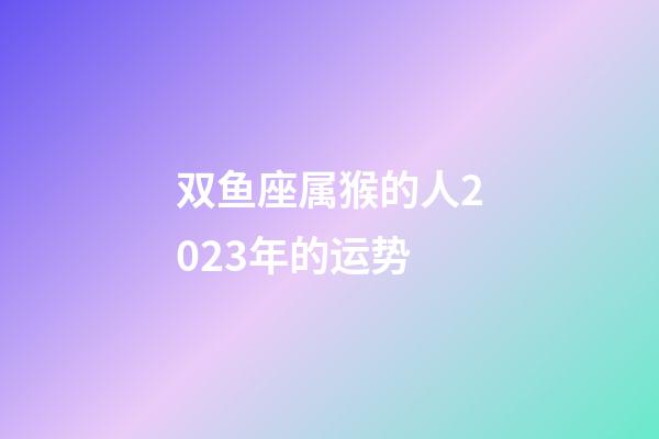 双鱼座属猴的人2023年的运势-第1张-星座运势-玄机派