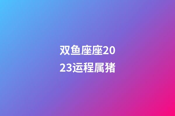 双鱼座座2023运程属猪-第1张-星座运势-玄机派