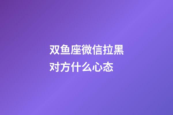 双鱼座微信拉黑对方什么心态-第1张-星座运势-玄机派