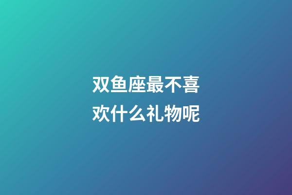 双鱼座最不喜欢什么礼物呢