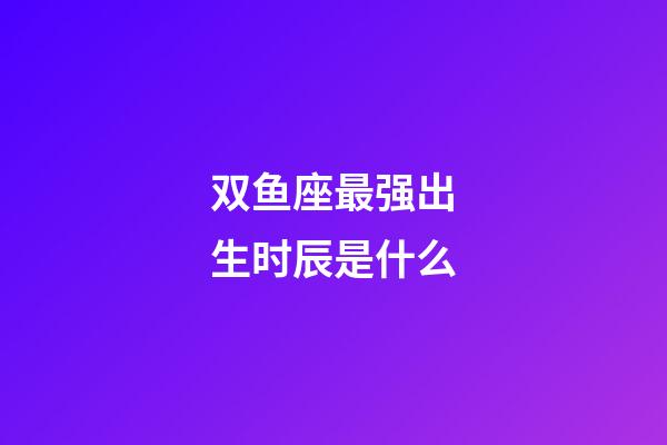 双鱼座最强出生时辰是什么-第1张-星座运势-玄机派