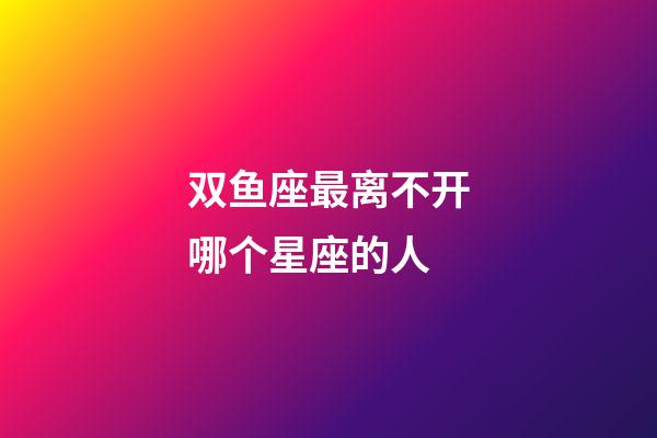 双鱼座最离不开哪个星座的人-第1张-星座运势-玄机派