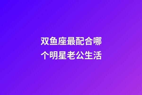 双鱼座最配合哪个明星老公生活-第1张-星座运势-玄机派