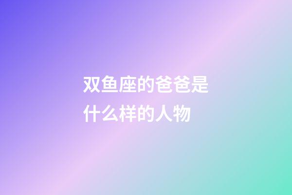 双鱼座的爸爸是什么样的人物-第1张-星座运势-玄机派