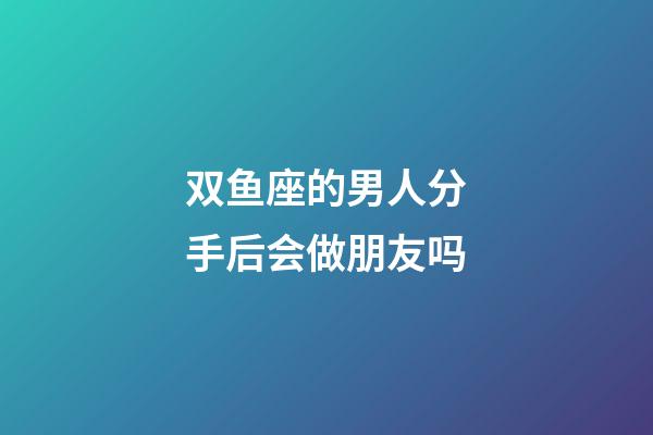 双鱼座的男人分手后会做朋友吗-第1张-星座运势-玄机派