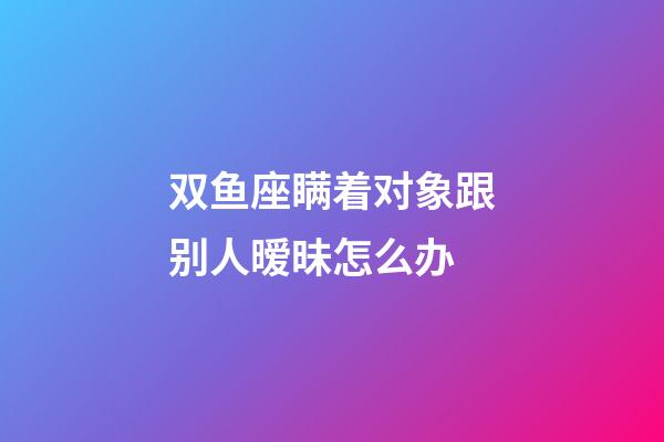 双鱼座瞒着对象跟别人暧昧怎么办