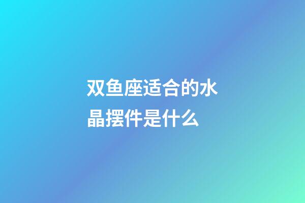 双鱼座适合的水晶摆件是什么