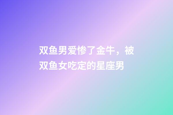 双鱼男爱惨了金牛，被双鱼女吃定的星座男-第1张-观点-玄机派