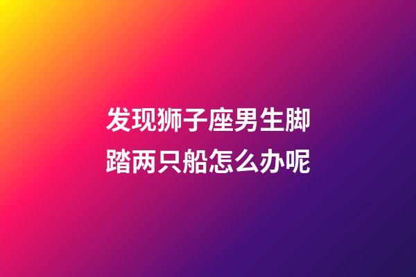 发现狮子座男生脚踏两只船怎么办呢-第1张-星座运势-玄机派