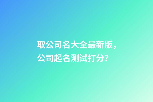 取公司名大全最新版，公司起名测试打分？