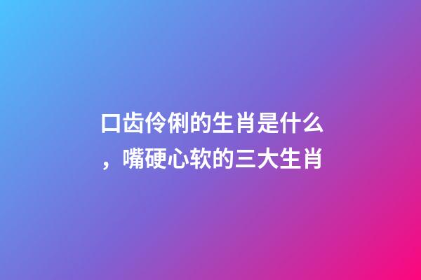 口齿伶俐的生肖是什么，嘴硬心软的三大生肖-第1张-观点-玄机派