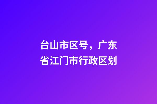 台山市区号，广东省江门市行政区划-第1张-观点-玄机派