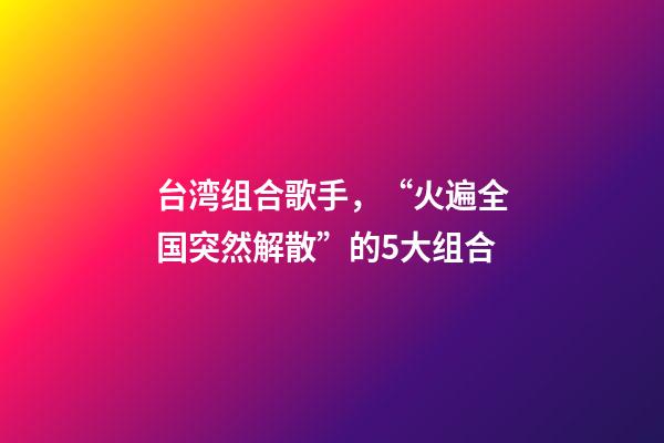 台湾组合歌手，“火遍全国突然解散”的5大组合-第1张-观点-玄机派