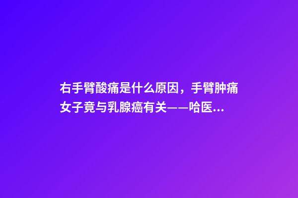 右手臂酸痛是什么原因，手臂肿痛女子竟与乳腺癌有关——哈医大一院乳腺外科精准治疗乳腺癌淋巴水肿-第1张-观点-玄机派