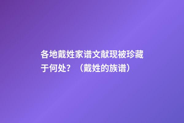 各地戴姓家谱文献现被珍藏于何处？（戴姓的族谱）