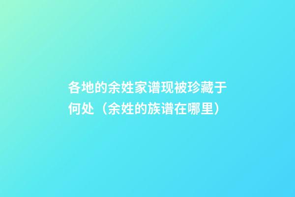 各地的余姓家谱现被珍藏于何处（余姓的族谱在哪里）