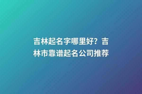 吉林起名字哪里好？吉林市靠谱起名公司推荐-第1张-公司起名-玄机派