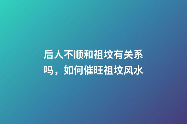 后人不顺和祖坟有关系吗，如何催旺祖坟风水