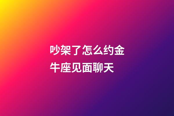 吵架了怎么约金牛座见面聊天