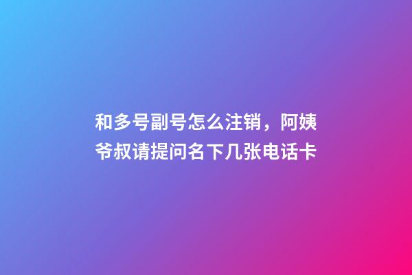 和多号副号怎么注销，阿姨爷叔请提问名下几张电话卡-第1张-观点-玄机派