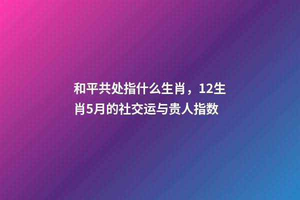 和平共处指什么生肖，12生肖5月的社交运与贵人指数-第1张-观点-玄机派