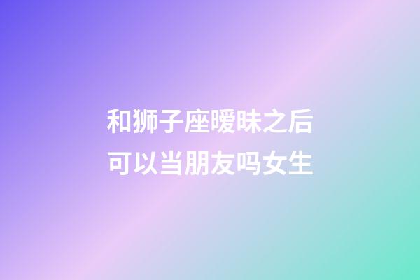 和狮子座暧昧之后可以当朋友吗女生-第1张-星座运势-玄机派