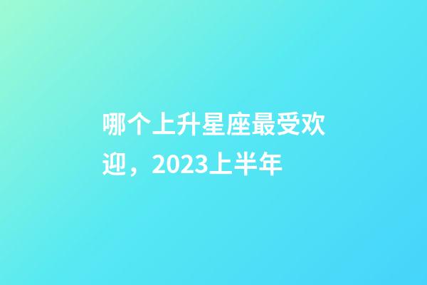 哪个上升星座最受欢迎，2023上半年-第1张-观点-玄机派