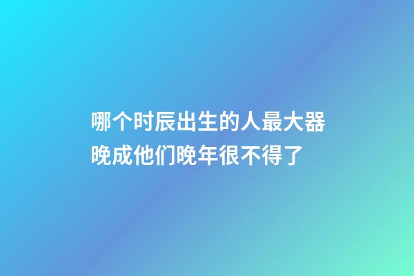 哪个时辰出生的人最大器晚成?他们晚年很不得了