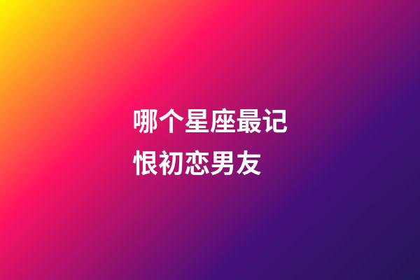 哪个星座最记恨初恋男友-第1张-星座运势-玄机派