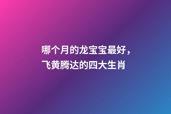 哪个月的龙宝宝最好，飞黄腾达的四大生肖-第1张-观点-玄机派