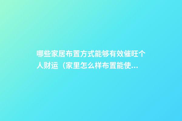 哪些家居布置方式能够有效催旺个人财运（家里怎么样布置能使财运旺）