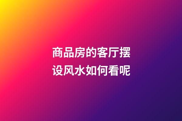 商品房的客厅摆设风水如何看呢