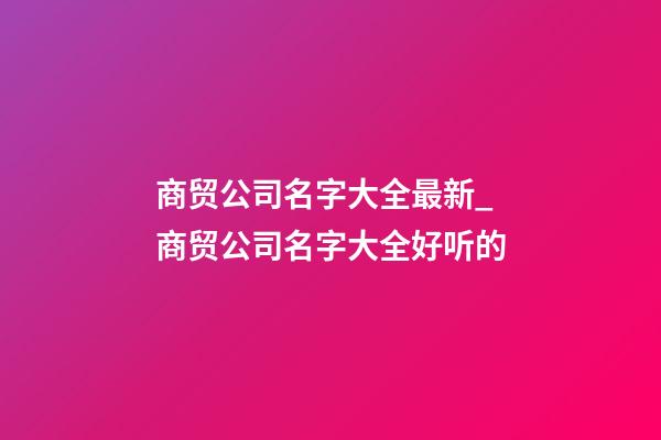 商贸公司名字大全最新_商贸公司名字大全好听的