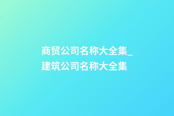 商贸公司名称大全集_建筑公司名称大全集-第1张-公司起名-玄机派