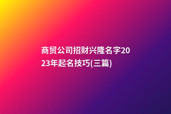 商贸公司招财兴隆名字2023年起名技巧(三篇)-第1张-公司起名-玄机派