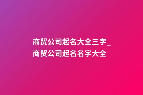 商贸公司起名大全三字_商贸公司起名名字大全-第1张-公司起名-玄机派