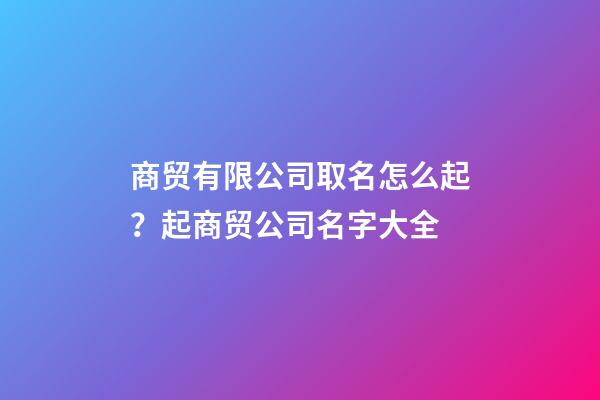 商贸有限公司取名怎么起？起商贸公司名字大全