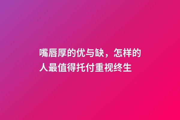 嘴唇厚的优与缺，怎样的人最值得托付重视终生?