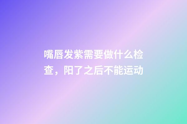 嘴唇发紫需要做什么检查，阳了之后不能运动-第1张-观点-玄机派