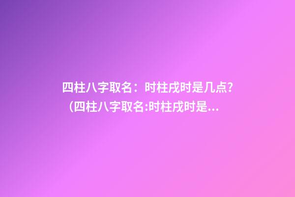 四柱八字取名：时柱戌时是几点？（四柱八字取名:时柱戌时是几点到几点）