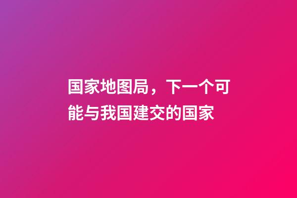 国家地图局，下一个可能与我国建交的国家-第1张-观点-玄机派