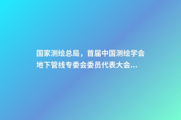 国家测绘总局，首届中国测绘学会地下管线专委会委员代表大会暨成立大会召开-第1张-观点-玄机派