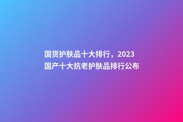 国货护肤品十大排行，2023国产十大抗老护肤品排行公布-第1张-观点-玄机派